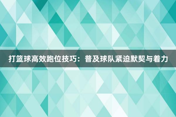 打篮球高效跑位技巧：普及球队紧迫默契与着力